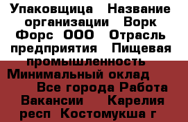Упаковщица › Название организации ­ Ворк Форс, ООО › Отрасль предприятия ­ Пищевая промышленность › Минимальный оклад ­ 25 000 - Все города Работа » Вакансии   . Карелия респ.,Костомукша г.